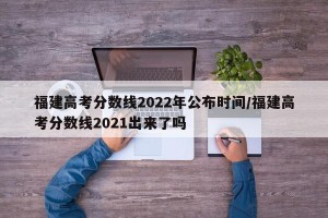 福建高考分数线2022年公布时间/福建高考分数线2021出来了吗