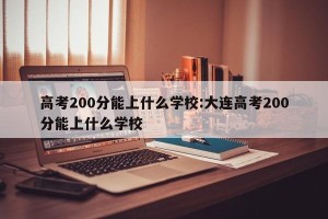 高考200分能上什么学校:大连高考200分能上什么学校