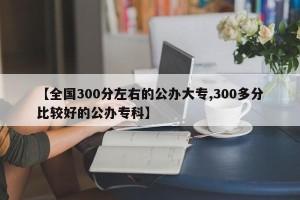【全国300分左右的公办大专,300多分比较好的公办专科】
