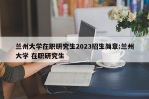 兰州大学在职研究生2023招生简章:兰州大学 在职研究生
