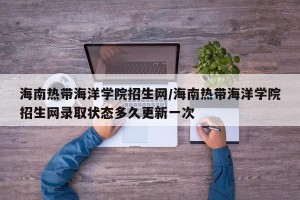 海南热带海洋学院招生网/海南热带海洋学院招生网录取状态多久更新一次