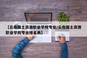 【云南国土资源职业学院专业/云南国土资源职业学院专业排名表】
