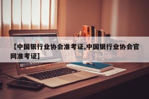 【中国银行业协会准考证,中国银行业协会官网准考证】