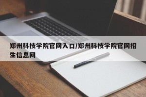 郑州科技学院官网入口/郑州科技学院官网招生信息网