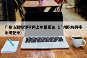 广州市职称评审网上申报系统（广州职称评审系统登录）