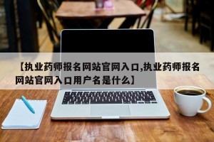 【执业药师报名网站官网入口,执业药师报名网站官网入口用户名是什么】
