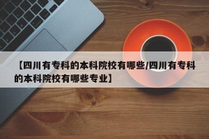【四川有专科的本科院校有哪些/四川有专科的本科院校有哪些专业】