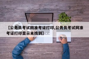 【公务员考试网准考证打印,公务员考试网准考证打印显示未找到】