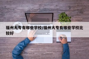 福州大专有哪些学校/福州大专有哪些学校比较好