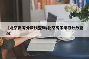【北京高考分数线查询/北京高考录取分数查询】