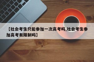 【社会考生只能参加一次高考吗,社会考生参加高考有限制吗】