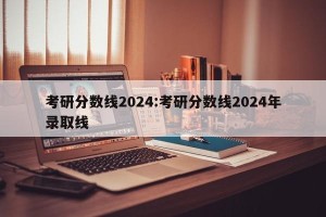 考研分数线2024:考研分数线2024年录取线
