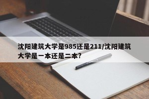 沈阳建筑大学是985还是211/沈阳建筑大学是一本还是二本?