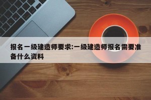 报名一级建造师要求:一级建造师报名需要准备什么资料