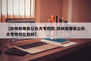 【郑州有哪些公办大专院校,郑州有哪些公办大专院校比较好】