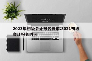 2023年初级会计报名要求:3021初级会计报名时间