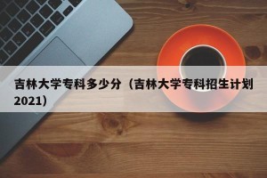 吉林大学专科多少分（吉林大学专科招生计划2021）
