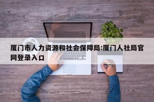 厦门市人力资源和社会保障局:厦门人社局官网登录入口