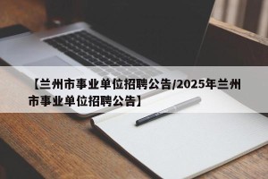 【兰州市事业单位招聘公告/2025年兰州市事业单位招聘公告】