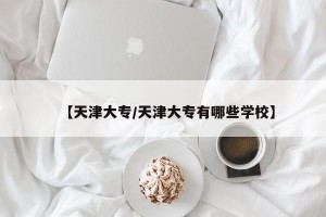 【天津大专/天津大专有哪些学校】