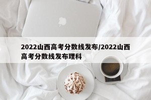 2022山西高考分数线发布/2022山西高考分数线发布理科