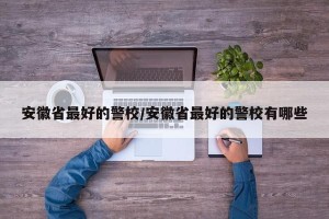 安徽省最好的警校/安徽省最好的警校有哪些