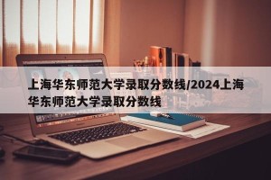上海华东师范大学录取分数线/2024上海华东师范大学录取分数线