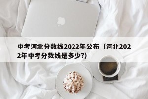 中考河北分数线2022年公布（河北2022年中考分数线是多少?）
