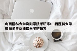 山西医科大学汾阳学院考研率:山西医科大学汾阳学院临床医学考研情况