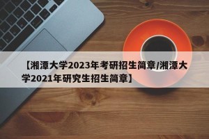 【湘潭大学2023年考研招生简章/湘潭大学2021年研究生招生简章】