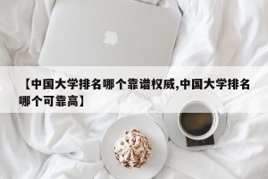 【中国大学排名哪个靠谱权威,中国大学排名哪个可靠高】
