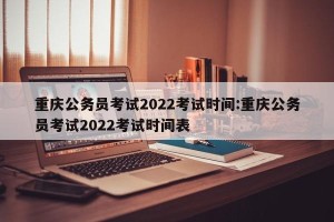 重庆公务员考试2022考试时间:重庆公务员考试2022考试时间表