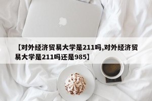 【对外经济贸易大学是211吗,对外经济贸易大学是211吗还是985】