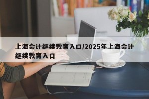 上海会计继续教育入口/2025年上海会计继续教育入口