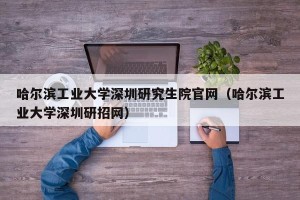 哈尔滨工业大学深圳研究生院官网（哈尔滨工业大学深圳研招网）