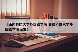 【西南科技大学外国语学院,西南科技大学外国语学院保研】