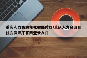 重庆人力资源和社会保障厅/重庆人力资源和社会保障厅官网登录入口