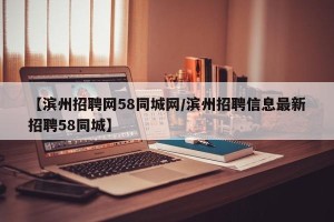 【滨州招聘网58同城网/滨州招聘信息最新招聘58同城】