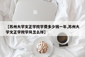 【苏州大学文正学院学费多少钱一年,苏州大学文正学院学风怎么样】