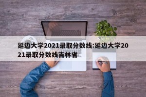 延边大学2021录取分数线:延边大学2021录取分数线吉林省