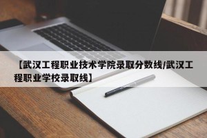 【武汉工程职业技术学院录取分数线/武汉工程职业学校录取线】