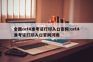 全国cet4准考证打印入口官网:cet4准考证打印入口官网河南