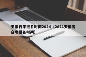 安徽自考报名时间2024（2021安徽省自考报名时间）