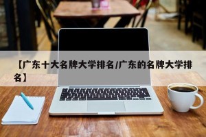 【广东十大名牌大学排名/广东的名牌大学排名】