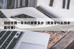 技校学费一年大约需要多少（男生学什么技术最吃香）