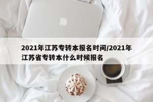 2021年江苏专转本报名时间/2021年江苏省专转本什么时候报名