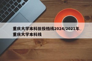 重庆大学本科批投档线2024/2021年重庆大学本科线