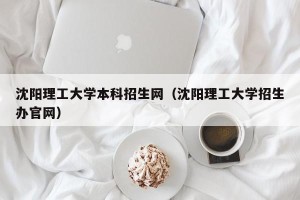 沈阳理工大学本科招生网（沈阳理工大学招生办官网）
