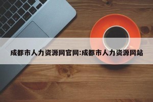 成都市人力资源网官网:成都市人力资源网站
