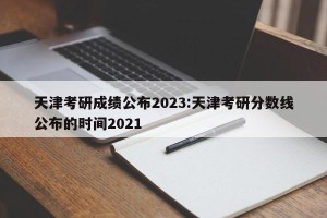 天津考研成绩公布2023:天津考研分数线公布的时间2021